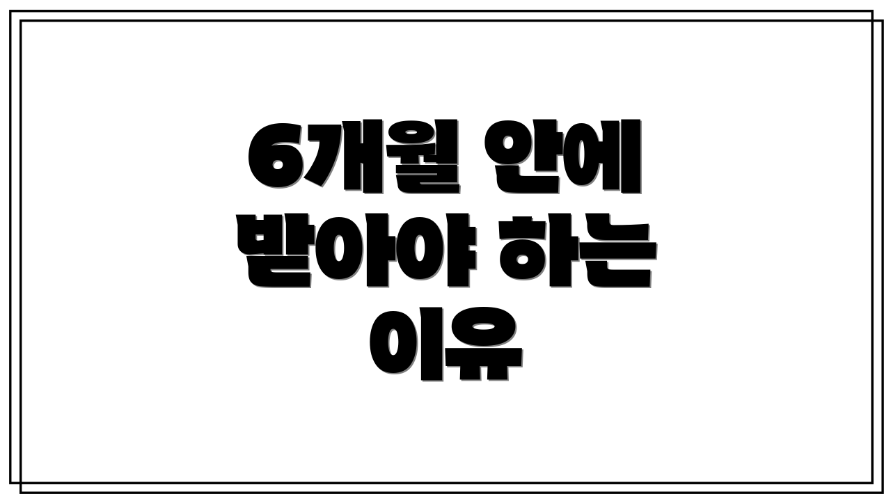 6개월 안에 받아야 하는 이유